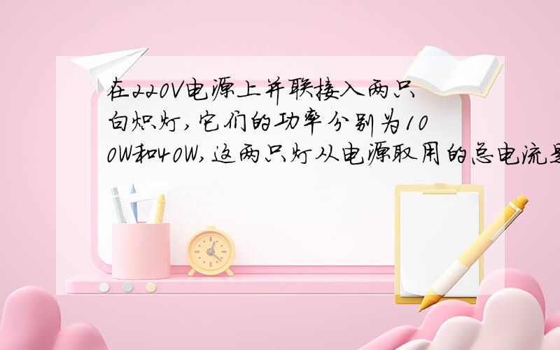 在220V电源上并联接入两只白炽灯,它们的功率分别为100W和40W,这两只灯从电源取用的总电流是多少?