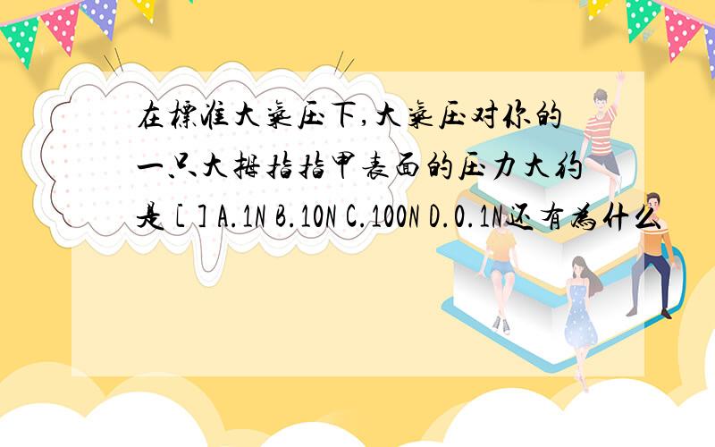 在标准大气压下,大气压对你的一只大拇指指甲表面的压力大约是 [ ] A.1N B.10N C.100N D.0.1N还有为什么