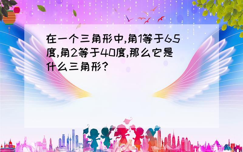 在一个三角形中,角1等于65度,角2等于40度,那么它是什么三角形?