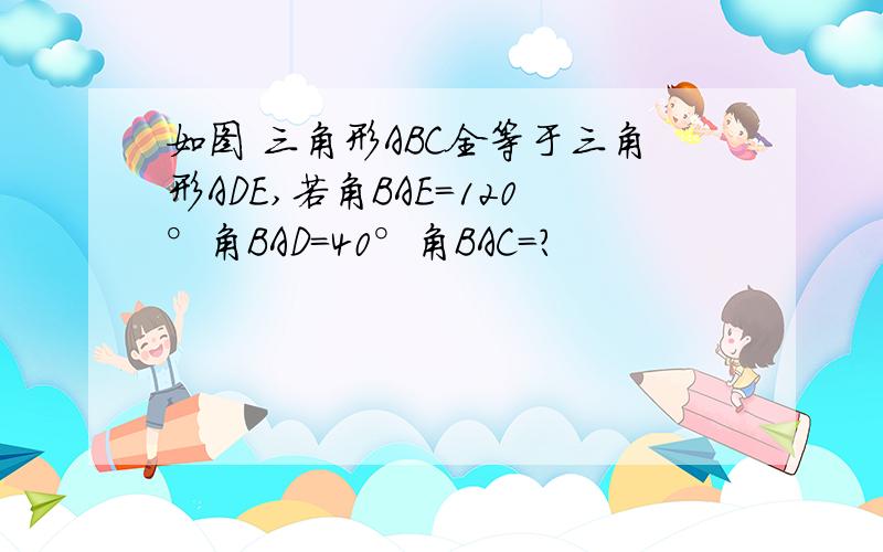 如图 三角形ABC全等于三角形ADE,若角BAE=120°角BAD=40°角BAC=?