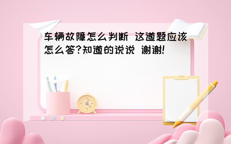 车辆故障怎么判断 这道题应该怎么答?知道的说说 谢谢!