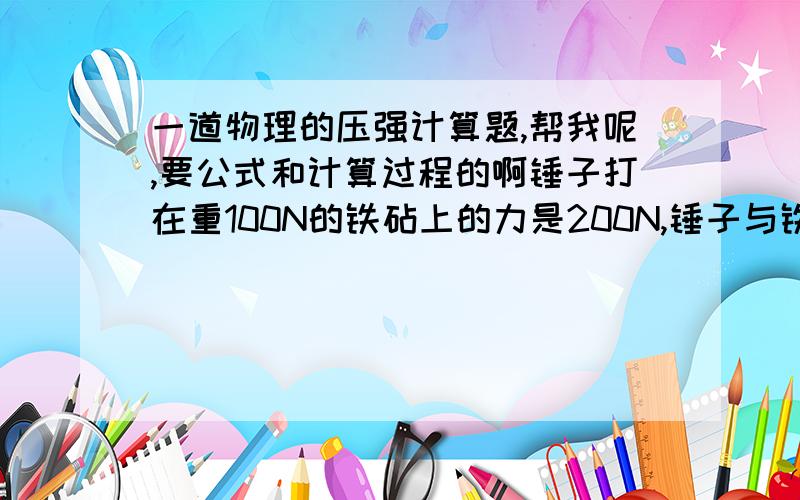 一道物理的压强计算题,帮我呢,要公式和计算过程的啊锤子打在重100N的铁砧上的力是200N,锤子与铁砧的接触面积为4cm2,铁砧与水平地面接触面积为20 cm2,求铁砧和地面所受的压强各为多大?