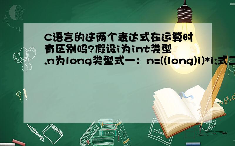 C语言的这两个表达式在运算时有区别吗?假设i为int类型,n为long类型式一：n=((long)i)*i;式二：n=(long)i*i;式一的目的显而易见,但是式二究竟是先将两个int类型的i相乘,结果截为int型,再转换成long型