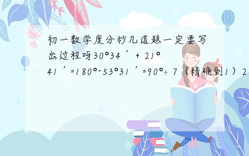 初一数学度分秒几道题一定要写出过程呀30°34′＋21°41′=180°-53°31′=90°÷7（精确到1）26°17′45〃×3-42°21′11〃=