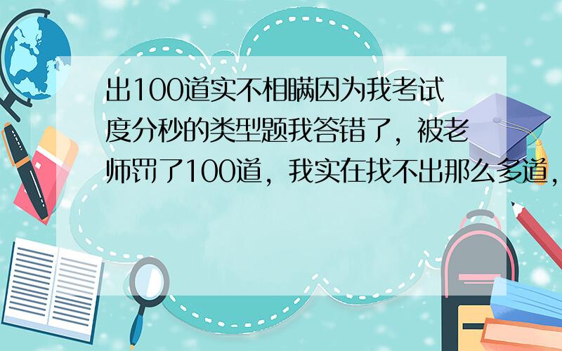 出100道实不相瞒因为我考试度分秒的类型题我答错了，被老师罚了100道，我实在找不出那么多道，所以找你们帮忙了。不要说些没用的，找不出100道50道也行。