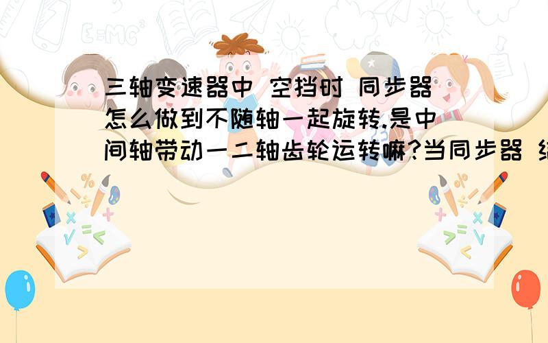 三轴变速器中 空挡时 同步器怎么做到不随轴一起旋转.是中间轴带动一二轴齿轮运转嘛?当同步器 结合套与结合齿轮接合时 是不是他们都随轴一起旋转 没接合时候 都是自转嘛