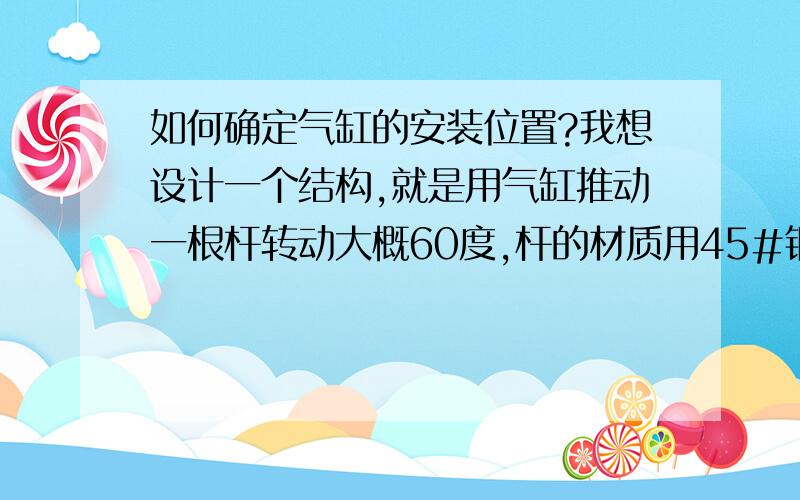 如何确定气缸的安装位置?我想设计一个结构,就是用气缸推动一根杆转动大概60度,杆的材质用45#钢,长2米,就圆棒吧.我想问一下要如何计算用多大的气缸、安装位置、行程是多少?希望能给出公