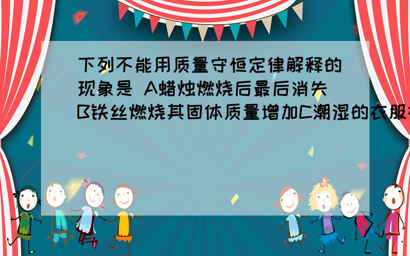 下列不能用质量守恒定律解释的现象是 A蜡烛燃烧后最后消失B铁丝燃烧其固体质量增加C潮湿的衣服在太阳下晒D高锰酸钾受热后固体质量减少