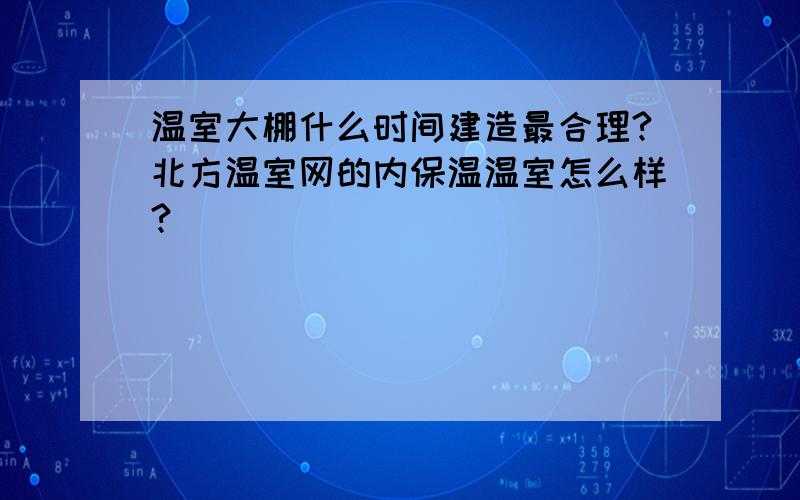 温室大棚什么时间建造最合理?北方温室网的内保温温室怎么样?