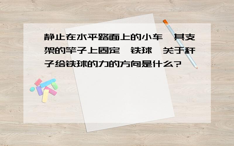 静止在水平路面上的小车,其支架的竿子上固定一铁球,关于秆子给铁球的力的方向是什么?