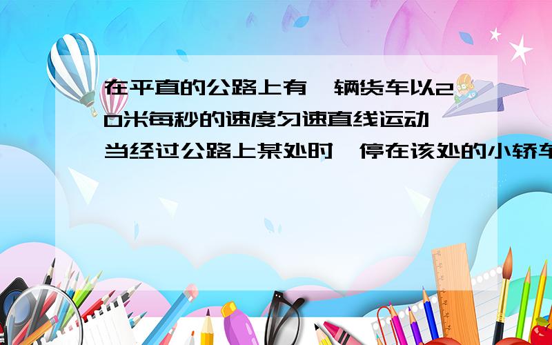 在平直的公路上有一辆货车以20米每秒的速度匀速直线运动,当经过公路上某处时,停在该处的小轿车从静止开始做匀加速运动,经过t秒钟时刻速度将增大为v1=2.5t米每秒,通过的路程为s=1.25乘t的