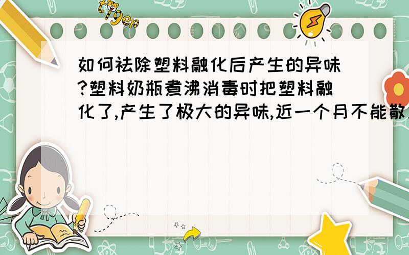 如何祛除塑料融化后产生的异味?塑料奶瓶煮沸消毒时把塑料融化了,产生了极大的异味,近一个月不能散发出去,异味很浓.请教有什么办法祛除?