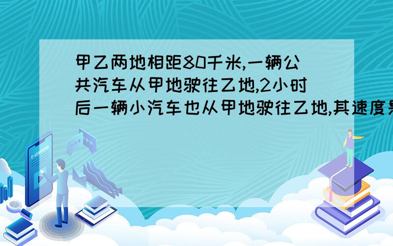 甲乙两地相距80千米,一辆公共汽车从甲地驶往乙地,2小时后一辆小汽车也从甲地驶往乙地,其速度是公共汽车的3倍,已知小汽车比公共汽车迟到40分钟,求两车的速度