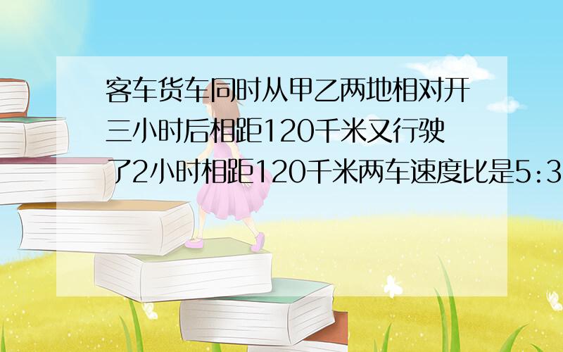 客车货车同时从甲乙两地相对开三小时后相距120千米又行驶了2小时相距120千米两车速度比是5:3客车每小时行?