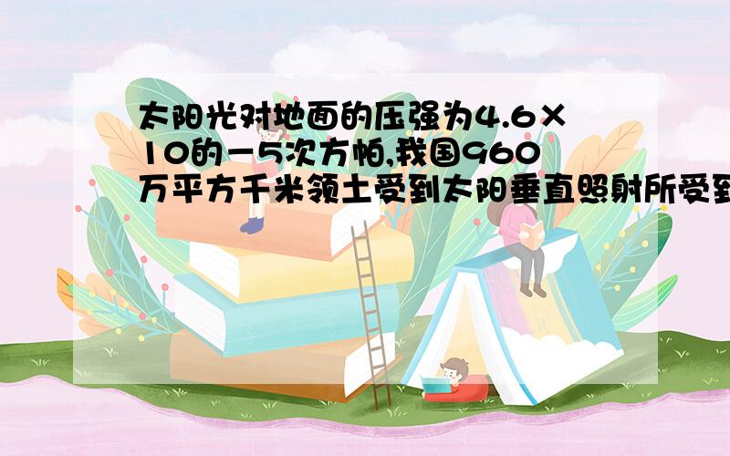 太阳光对地面的压强为4.6×10的－5次方帕,我国960万平方千米领土受到太阳垂直照射所受到的光压有多大?