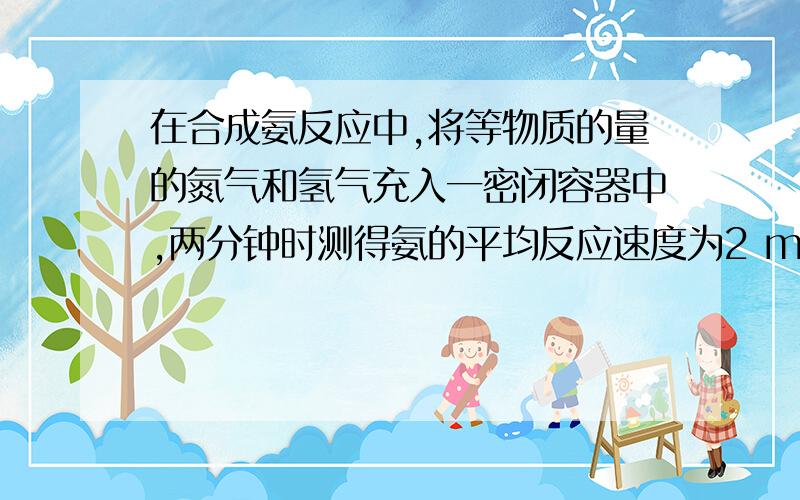 在合成氨反应中,将等物质的量的氮气和氢气充入一密闭容器中,两分钟时测得氨的平均反应速度为2 mol/(L mi在合成氨反应中,将等物质的量的氮气和氢气充入一密闭容器中,两分钟时测得氨的平