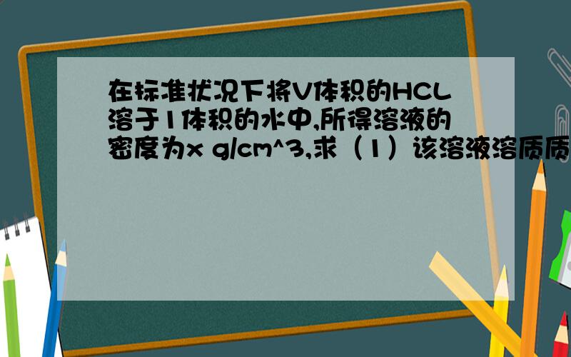 在标准状况下将V体积的HCL溶于1体积的水中,所得溶液的密度为x g/cm^3,求（1）该溶液溶质质量分数和物质的量浓度（2）该溶液的物质的量浓度