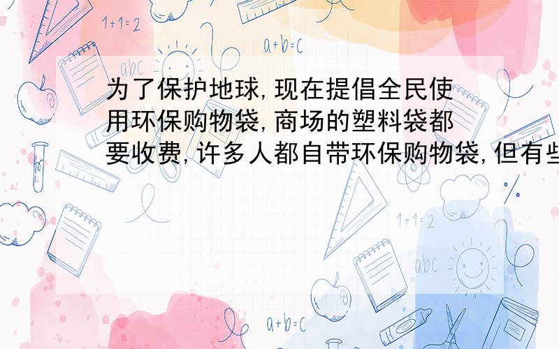 为了保护地球,现在提倡全民使用环保购物袋,商场的塑料袋都要收费,许多人都自带环保购物袋,但有些人为了方便,仍没有自带环保袋的习惯,并说：“塑料袋收费就收费,又不是给不起.”这时,