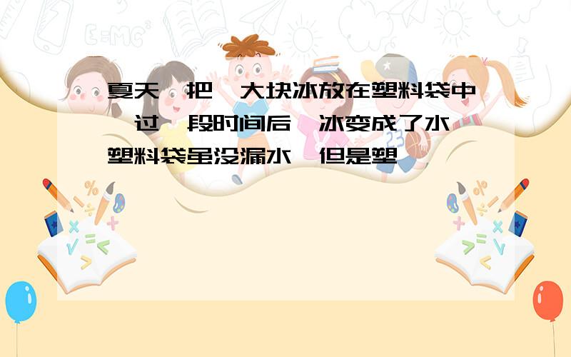 夏天,把一大块冰放在塑料袋中,过一段时间后,冰变成了水,塑料袋虽没漏水,但是塑