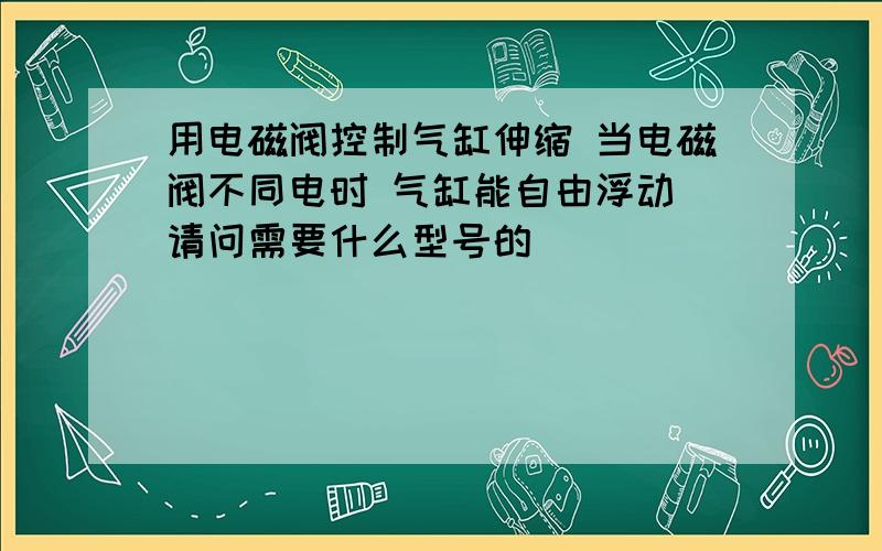 用电磁阀控制气缸伸缩 当电磁阀不同电时 气缸能自由浮动 请问需要什么型号的