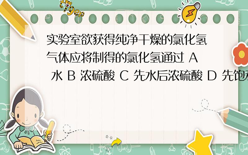 实验室欲获得纯净干燥的氯化氢气体应将制得的氯化氢通过 A 水 B 浓硫酸 C 先水后浓硫酸 D 先饱和食盐水后浓硫酸