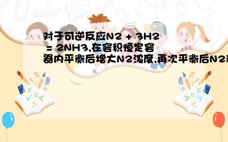 对于可逆反应N2 + 3H2 = 2NH3,在容积恒定容器内平衡后增大N2浓度,再次平衡后N2和NH3的体积分数怎么变化还有氮气的转化率怎么变?