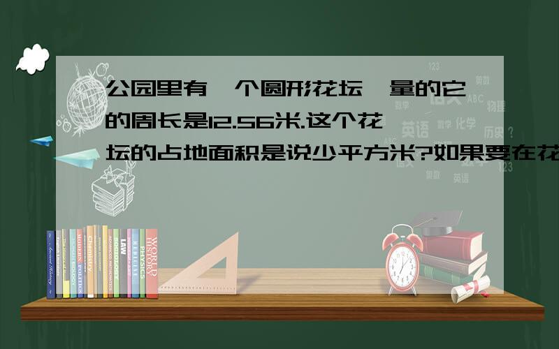 公园里有一个圆形花坛,量的它的周长是12.56米.这个花坛的占地面积是说少平方米?如果要在花坛的四周铺上一条1米宽的小路,这条小路的面积是多少平方米?