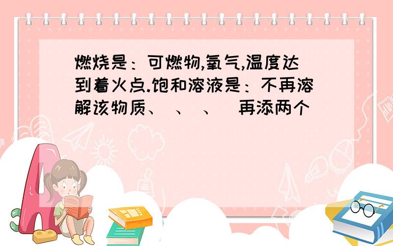 燃烧是：可燃物,氧气,温度达到着火点.饱和溶液是：不再溶解该物质、 、 、（再添两个）