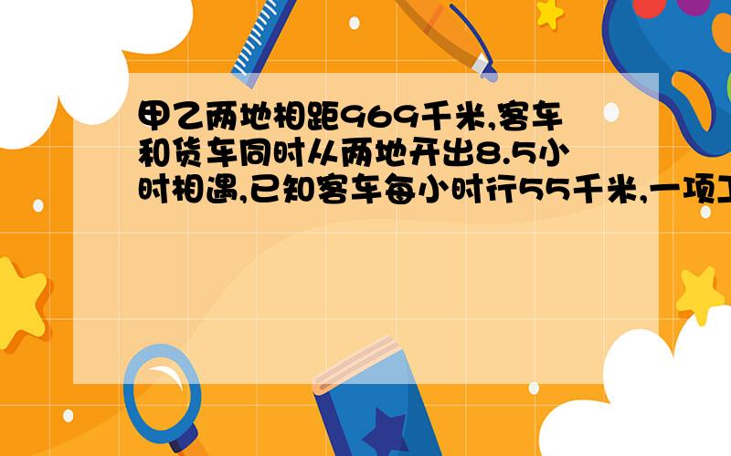 甲乙两地相距969千米,客车和货车同时从两地开出8.5小时相遇,已知客车每小时行55千米,一项工程,甲.乙两队合作6天完成,如果由甲队单独做8天,可以完成这项工程的40%,乙队单独做多少天可完成