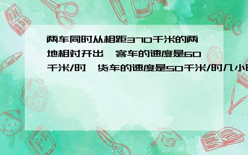 两车同时从相距370千米的两地相对开出,客车的速度是60千米/时,货车的速度是50千米/时几小时后两车还相40