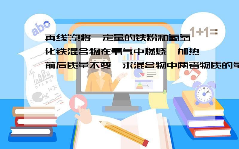 再线等!将一定量的铁粉和氢氧化铁混合物在氧气中燃烧,加热前后质量不变,求混合物中两者物质的量之比铁粉燃烧生成Fe3O4,那么氢氧化铁呢?