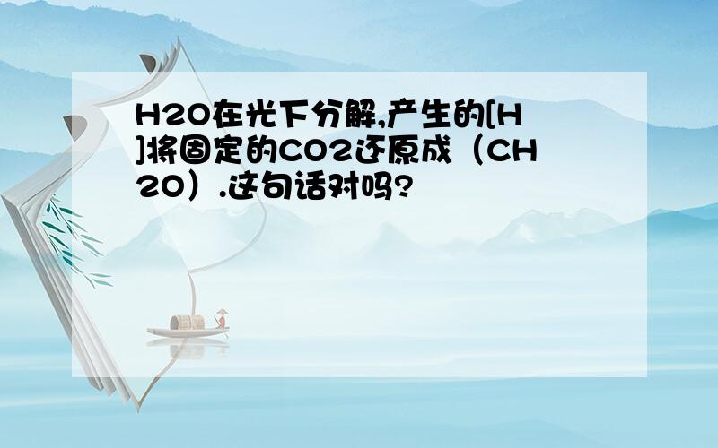 H2O在光下分解,产生的[H]将固定的CO2还原成（CH2O）.这句话对吗?