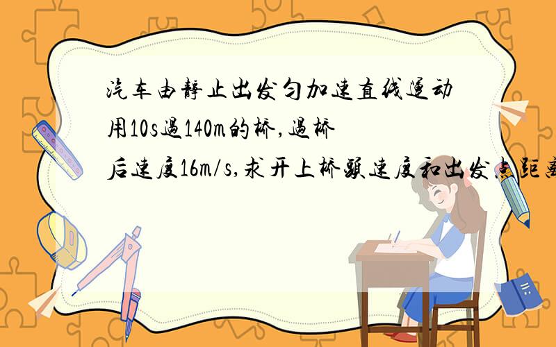 汽车由静止出发匀加速直线运动用10s过140m的桥,过桥后速度16m/s,求开上桥头速度和出发点距离