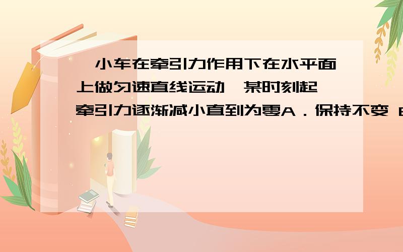 一小车在牵引力作用下在水平面上做匀速直线运动,某时刻起,牵引力逐渐减小直到为零A．保持不变 B．逐渐减小,方向与运动方向相同C．逐渐增大,方向与运动方向相同 D．逐渐增大,方向与运