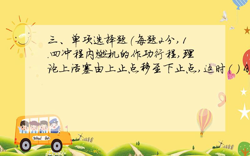 三、单项选择题(每题2分,1.四冲程内燃机的作功行程,理论上活塞由上止点移至下止点,这时（ ） A.进气门开启 B.排气门开启 C.进气门、排气门均开启 D.进气门、排气门均关闭2.下列部件既属于