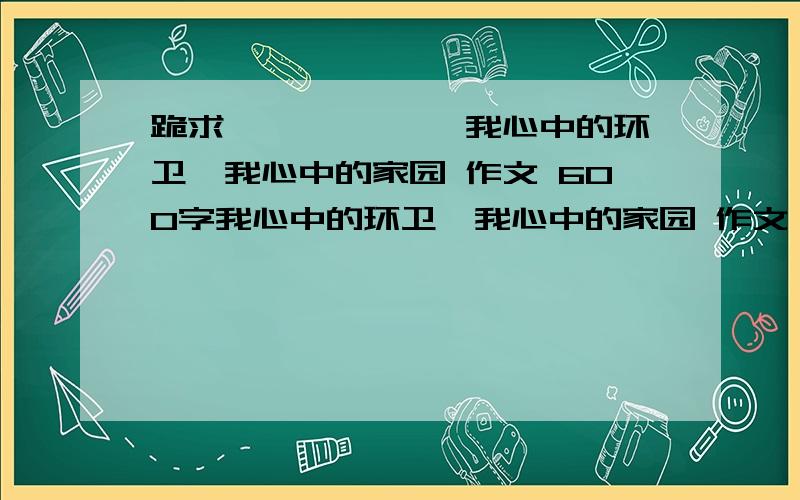 跪求—————— 我心中的环卫,我心中的家园 作文 600字我心中的环卫,我心中的家园 作文  600字跪求了!要实例子~~~~像不文明的实例子文明实例子举一点就可以了~~~