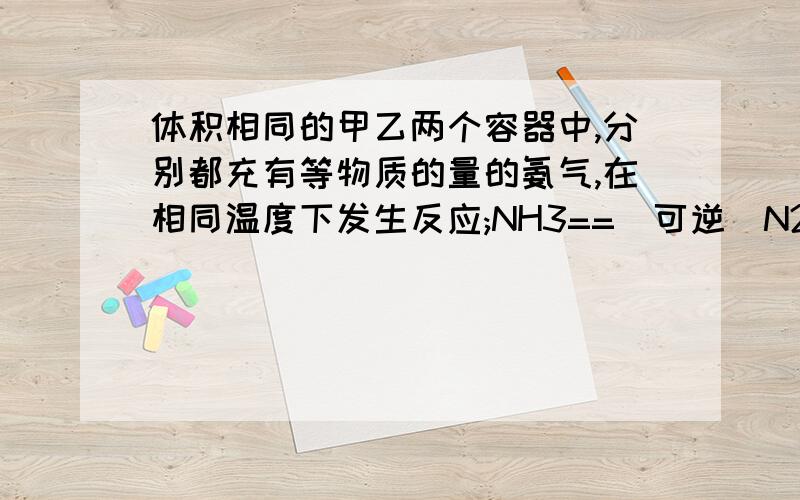 体积相同的甲乙两个容器中,分别都充有等物质的量的氨气,在相同温度下发生反应;NH3==(可逆）N2+H2并达到平衡.在此过程中,甲容器保持体积不变,乙容器保持压强不变,若甲容器中氨气的转化率