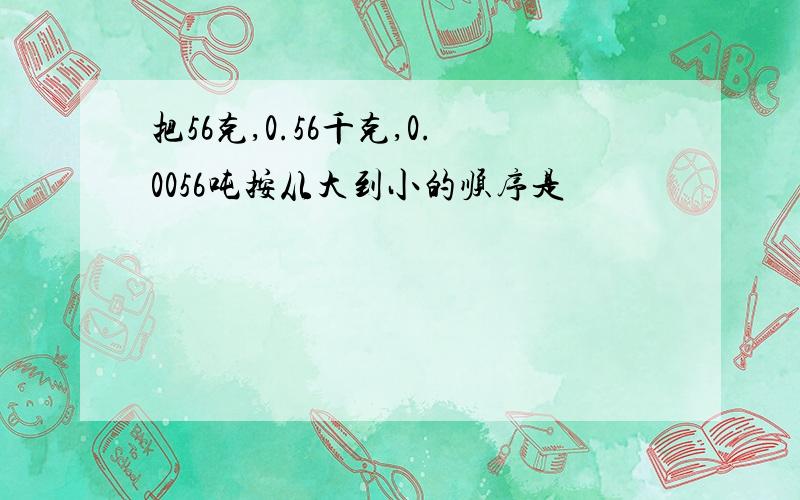 把56克,0.56千克,0.0056吨按从大到小的顺序是