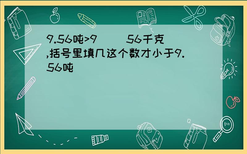 9.56吨>9（ ）56千克,括号里填几这个数才小于9.56吨