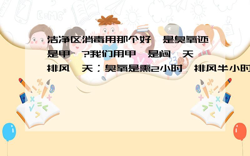 洁净区消毒用那个好,是臭氧还是甲醛?我们用甲醛是闷一天,排风一天；臭氧是熏2小时,排风半小时,这样对危害有多大,