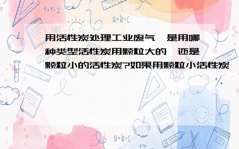 用活性炭处理工业废气,是用哪种类型活性炭用颗粒大的,还是颗粒小的活性炭?如果用颗粒小活性炭,烟气通过时候,