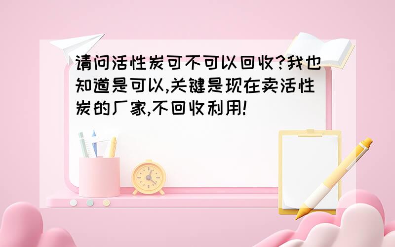 请问活性炭可不可以回收?我也知道是可以,关键是现在卖活性炭的厂家,不回收利用!