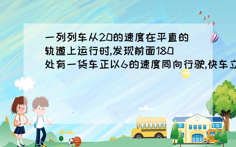 一列列车从20的速度在平直的轨道上运行时,发现前面180处有一货车正以6的速度同向行驶,快车立即合上制动器,一列列车20m/s的速度在平直的轨道上运行时,发现前面180m处有一货车正以6m/s的速