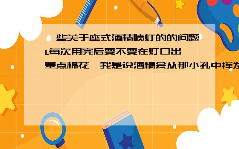 一些关于座式酒精喷灯的的问题1.每次用完后要不要在灯口出塞点棉花,我是说酒精会从那小孔中挥发吗?长期存放的话呢?2.相比于酒精灯,它是不是更耗酒精?3.剩下多少酒精时需添加了,最佳的