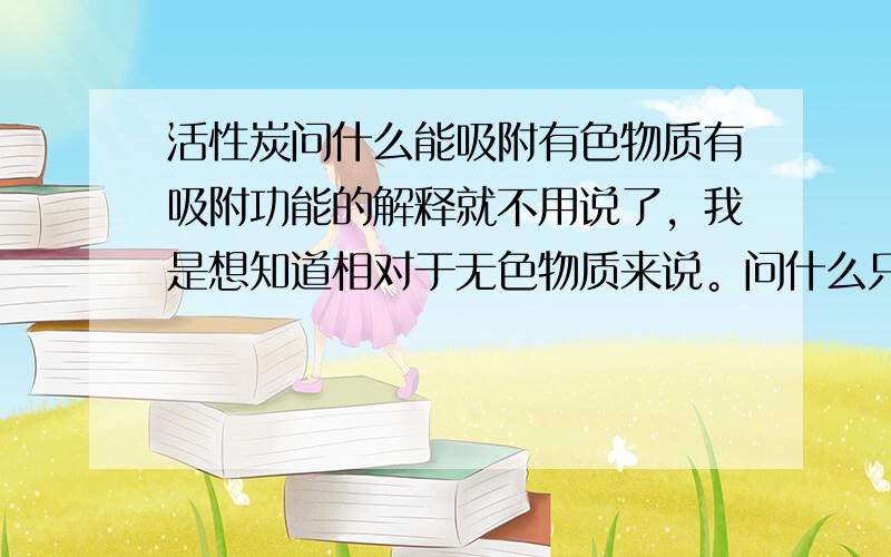 活性炭问什么能吸附有色物质有吸附功能的解释就不用说了，我是想知道相对于无色物质来说。问什么只吸附有色的，不吸附无色的。