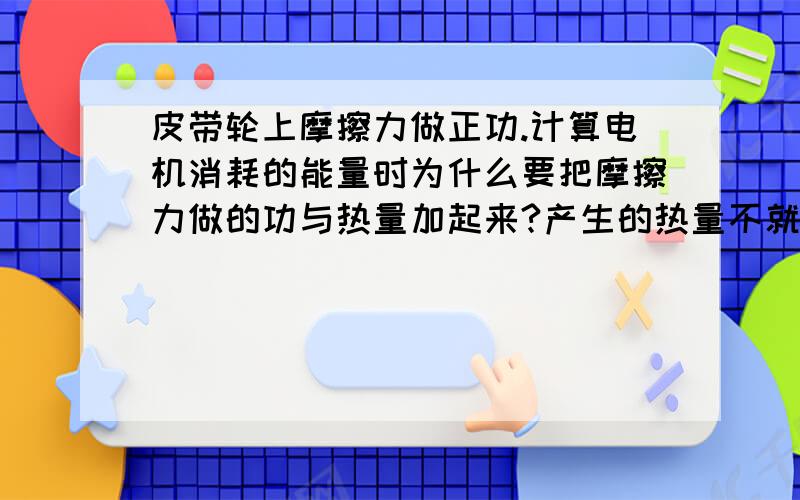 皮带轮上摩擦力做正功.计算电机消耗的能量时为什么要把摩擦力做的功与热量加起来?产生的热量不就是摩擦力做功吗?