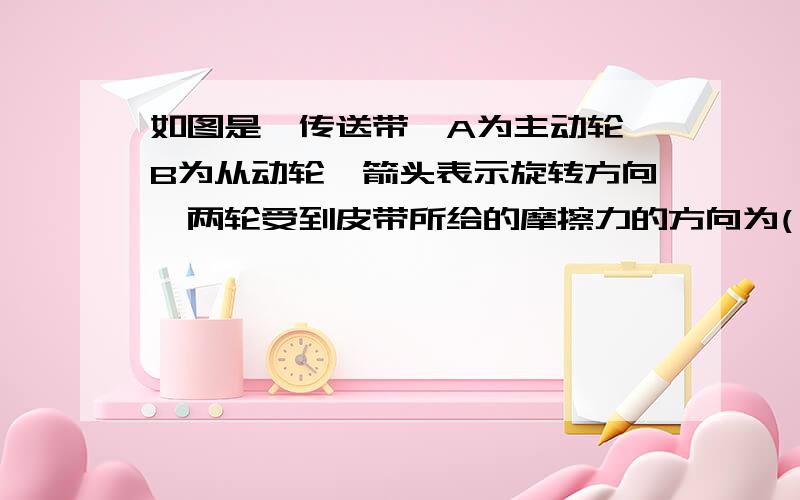 如图是一传送带,A为主动轮,B为从动轮,箭头表示旋转方向,两轮受到皮带所给的摩擦力的方向为( )A.与两轮转动方向相反 B.与两轮转动方向相反C.A轮所受到摩擦力的方向与A轮所转动方向相同,B