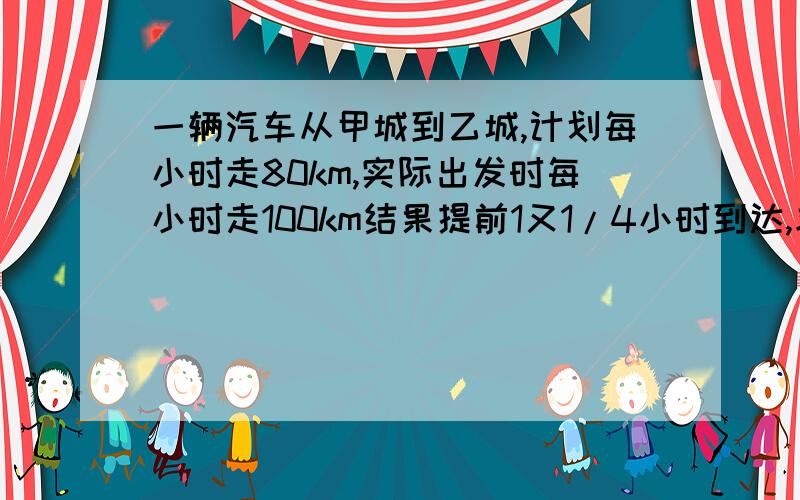 一辆汽车从甲城到乙城,计划每小时走80km,实际出发时每小时走100km结果提前1又1/4小时到达,求甲乙两城相距