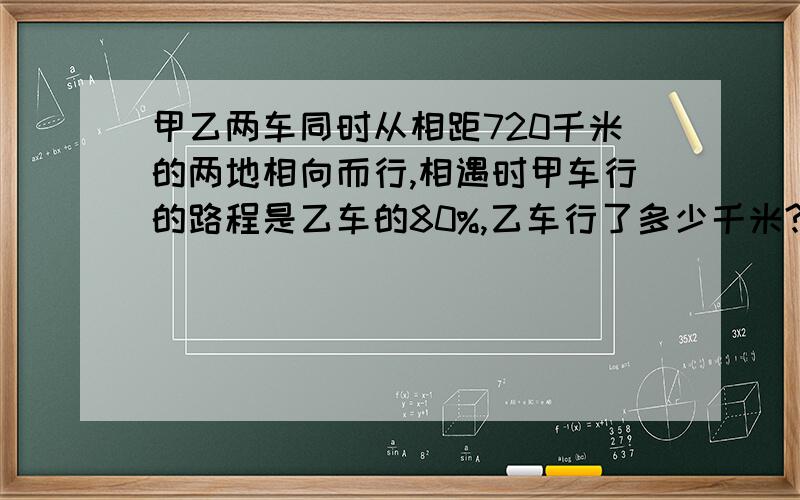 甲乙两车同时从相距720千米的两地相向而行,相遇时甲车行的路程是乙车的80%,乙车行了多少千米?