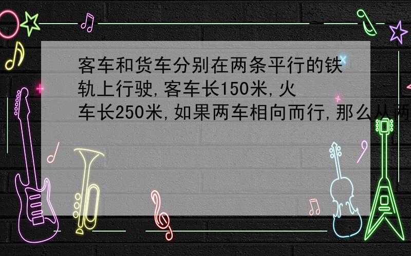 客车和货车分别在两条平行的铁轨上行驶,客车长150米,火车长250米,如果两车相向而行,那么从两车车头相遇到车尾离开共需10秒钟,如果客车从后面追货车,那么从客车车头追上货车车尾到客车